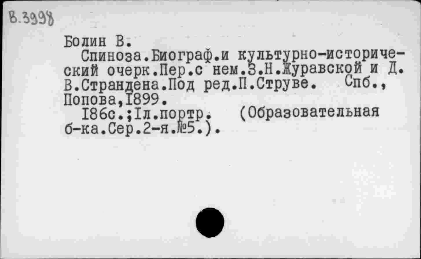 ﻿Болин В.
Спиноза.Биограф.и культурно-исторический очерк.Пер.с нем.З.Н.Журавской и Д. В.Страндена.Под ред.П.Струве. Спб., Попова,1899.
186с.;1л.портр. (Образовательная б-ка. Сер. 2-я.И.).